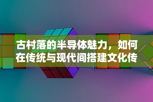 古村落的半导体魅力，如何在传统与现代间搭建文化传承的桥梁？
