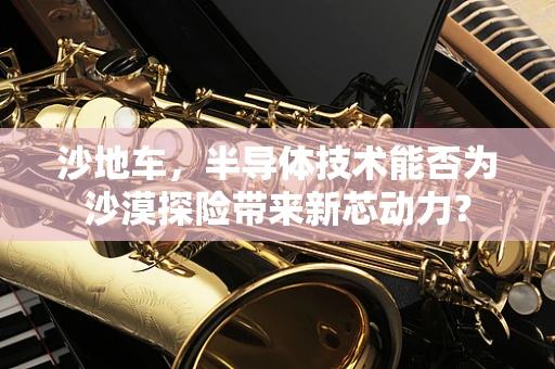 沙地车，半导体技术能否为沙漠探险带来新芯动力？