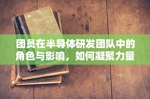 团员在半导体研发团队中的角色与影响，如何凝聚力量，推动创新？