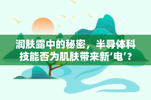 润肤露中的秘密，半导体科技能否为肌肤带来新‘电’？