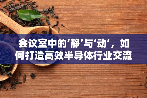 会议室中的‘静’与‘动’，如何打造高效半导体行业交流空间？