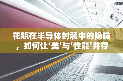 花瓶在半导体封装中的隐喻，如何让‘美’与‘性能’并存？