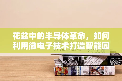 花盆中的半导体革命，如何利用微电子技术打造智能园艺？