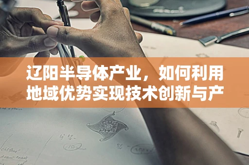 辽阳半导体产业，如何利用地域优势实现技术创新与产业升级？