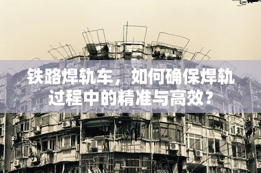 铁路焊轨车，如何确保焊轨过程中的精准与高效？