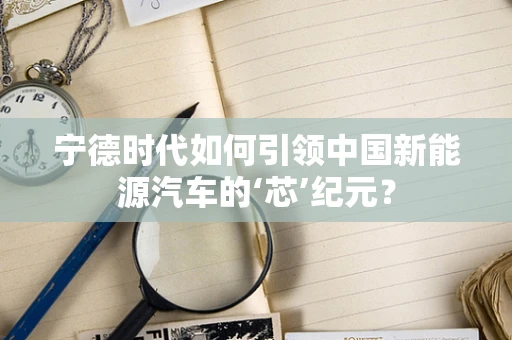 宁德时代如何引领中国新能源汽车的‘芯’纪元？