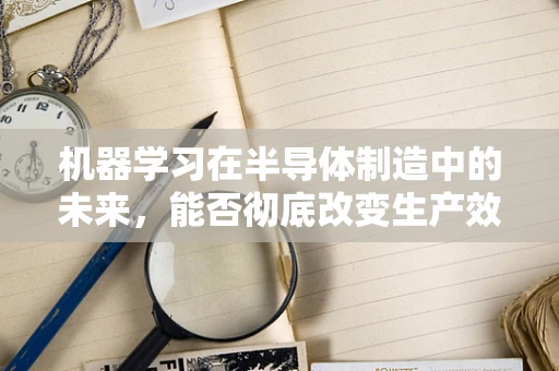机器学习在半导体制造中的未来，能否彻底改变生产效率与质量控制？