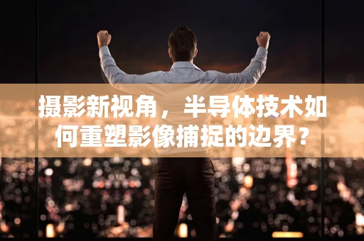 摄影新视角，半导体技术如何重塑影像捕捉的边界？