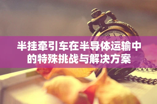 半挂牵引车在半导体运输中的特殊挑战与解决方案