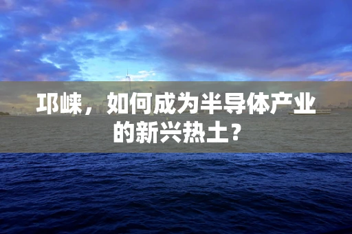 邛崃，如何成为半导体产业的新兴热土？