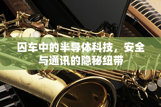 囚车中的半导体科技，安全与通讯的隐秘纽带