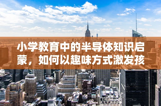 小学教育中的半导体知识启蒙，如何以趣味方式激发孩子对科技的兴趣？
