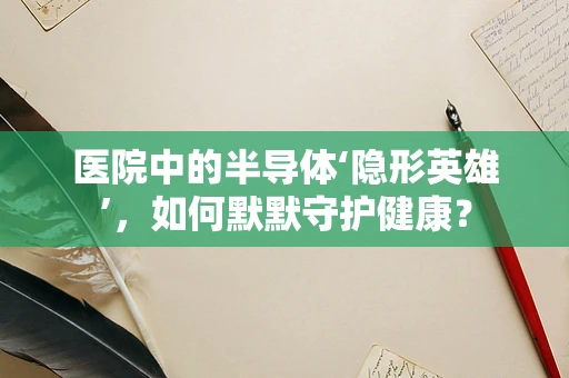 医院中的半导体‘隐形英雄’，如何默默守护健康？