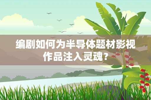 编剧如何为半导体题材影视作品注入灵魂？