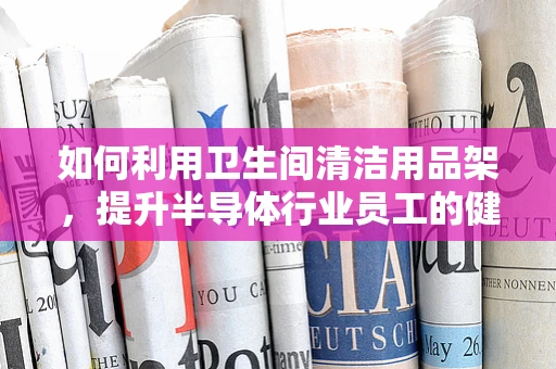 如何利用卫生间清洁用品架，提升半导体行业员工的健康与安全？