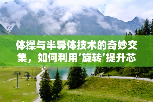 体操与半导体技术的奇妙交集，如何利用‘旋转’提升芯片制造精度？