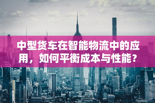 中型货车在智能物流中的应用，如何平衡成本与性能？