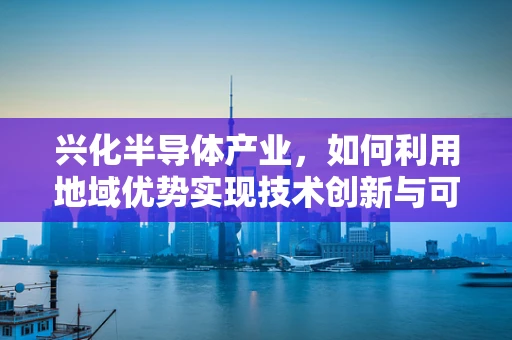 兴化半导体产业，如何利用地域优势实现技术创新与可持续发展？