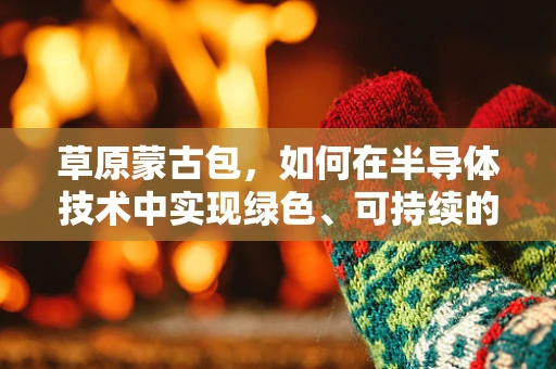 草原蒙古包，如何在半导体技术中实现绿色、可持续的居住体验？