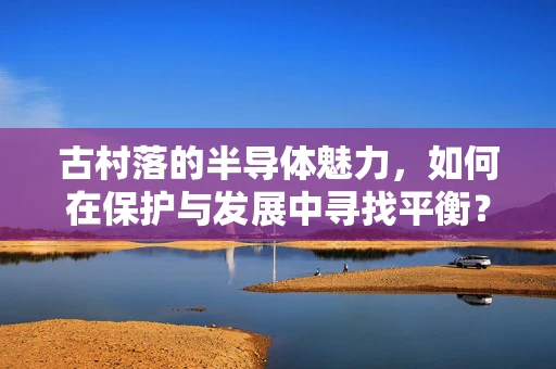 古村落的半导体魅力，如何在保护与发展中寻找平衡？