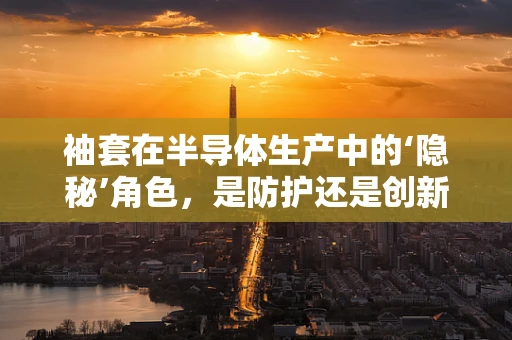 袖套在半导体生产中的‘隐秘’角色，是防护还是创新？