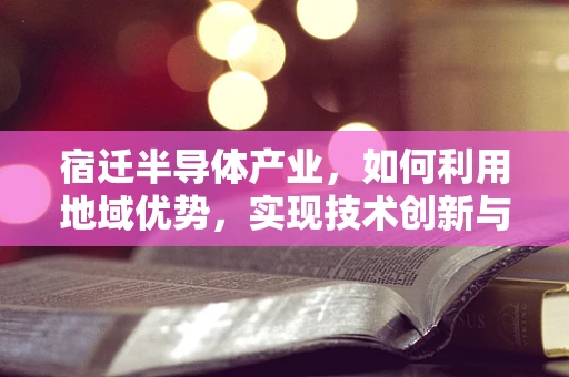 宿迁半导体产业，如何利用地域优势，实现技术创新与产业升级？