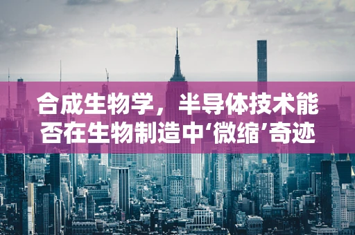合成生物学，半导体技术能否在生物制造中‘微缩’奇迹？
