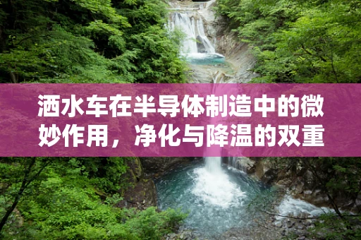 洒水车在半导体制造中的微妙作用，净化与降温的双重挑战