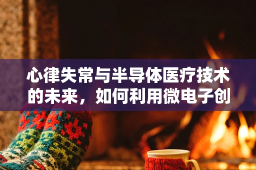 心律失常与半导体医疗技术的未来，如何利用微电子创新提升心脏健康监测？