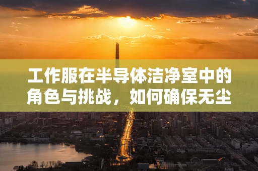 工作服在半导体洁净室中的角色与挑战，如何确保无尘与高效？