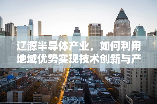 辽源半导体产业，如何利用地域优势实现技术创新与产业升级？