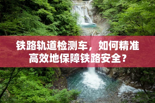 铁路轨道检测车，如何精准高效地保障铁路安全？