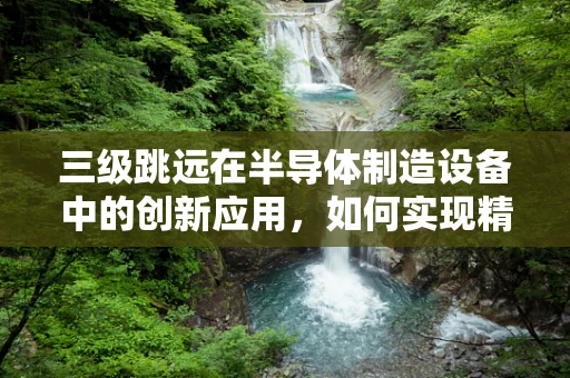 三级跳远在半导体制造设备中的创新应用，如何实现精准定位与高效传输？