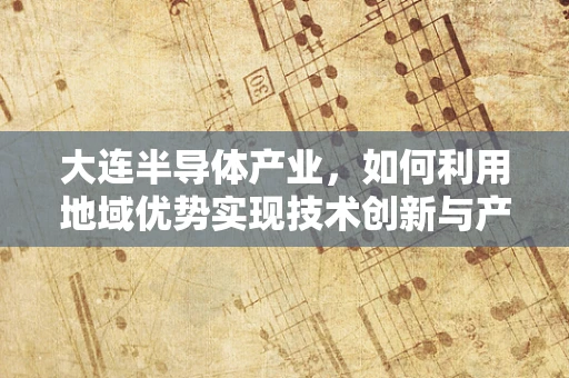 大连半导体产业，如何利用地域优势实现技术创新与产业升级？