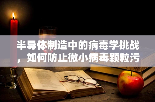 半导体制造中的病毒学挑战，如何防止微小病毒颗粒污染芯片？