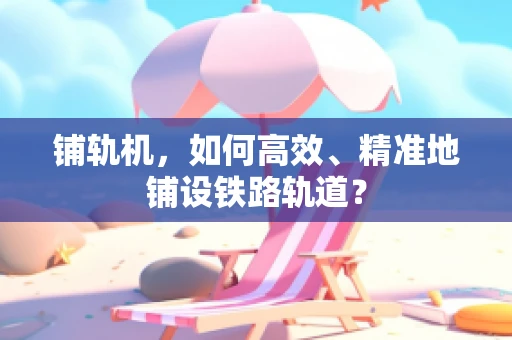 铺轨机，如何高效、精准地铺设铁路轨道？