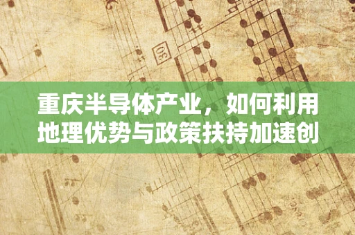 重庆半导体产业，如何利用地理优势与政策扶持加速创新发展？