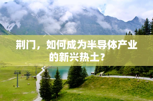 荆门，如何成为半导体产业的新兴热土？