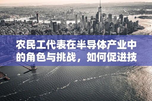 农民工代表在半导体产业中的角色与挑战，如何促进技术普及与技能提升？