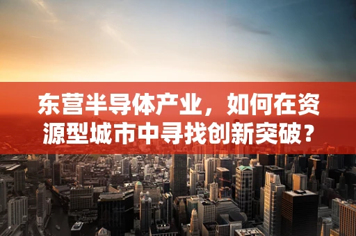东营半导体产业，如何在资源型城市中寻找创新突破？