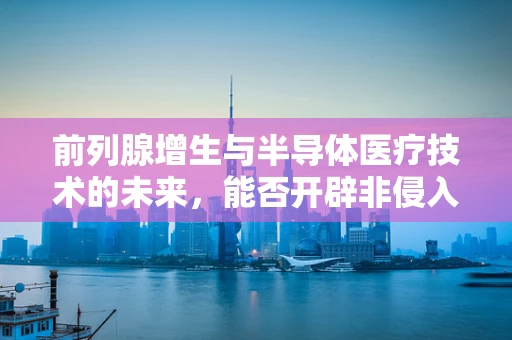 前列腺增生与半导体医疗技术的未来，能否开辟非侵入性治疗新路径？