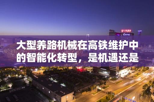 大型养路机械在高铁维护中的智能化转型，是机遇还是挑战？