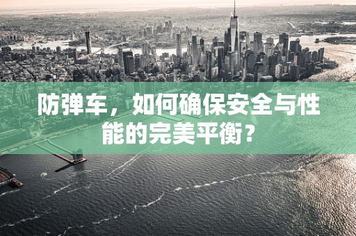 防弹车，如何确保安全与性能的完美平衡？