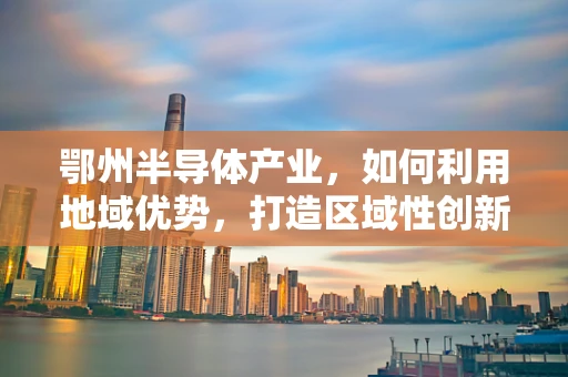 鄂州半导体产业，如何利用地域优势，打造区域性创新高地？