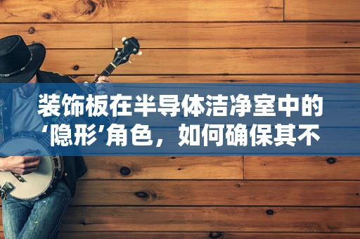 装饰板在半导体洁净室中的‘隐形’角色，如何确保其不影响微环境？