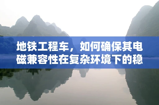 地铁工程车，如何确保其电磁兼容性在复杂环境下的稳定运行？