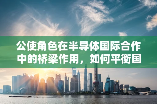 公使角色在半导体国际合作中的桥梁作用，如何平衡国家利益与行业发展的微妙平衡？