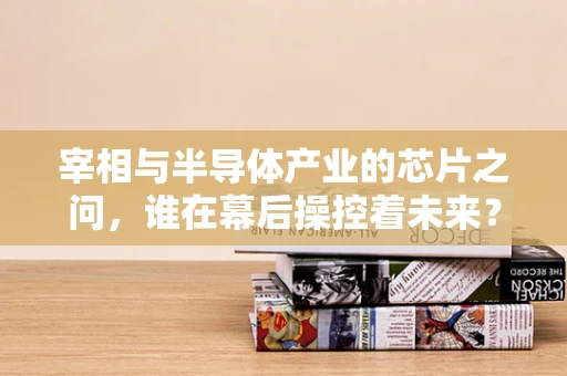 宰相与半导体产业的芯片之问，谁在幕后操控着未来？