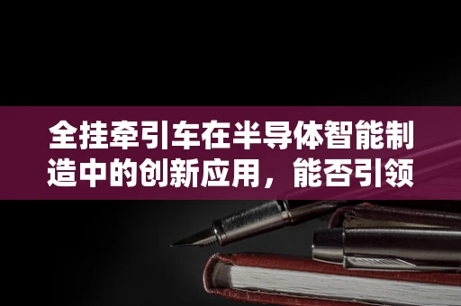 全挂牵引车在半导体智能制造中的创新应用，能否引领物流与生产的新纪元？