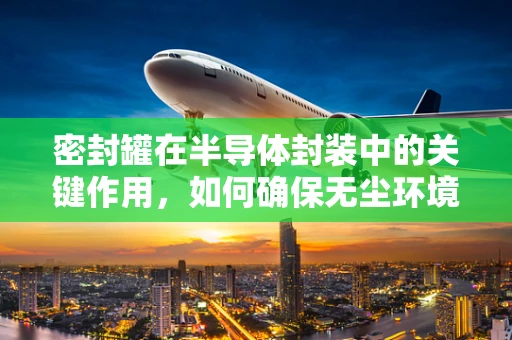 密封罐在半导体封装中的关键作用，如何确保无尘环境下的完美密封？